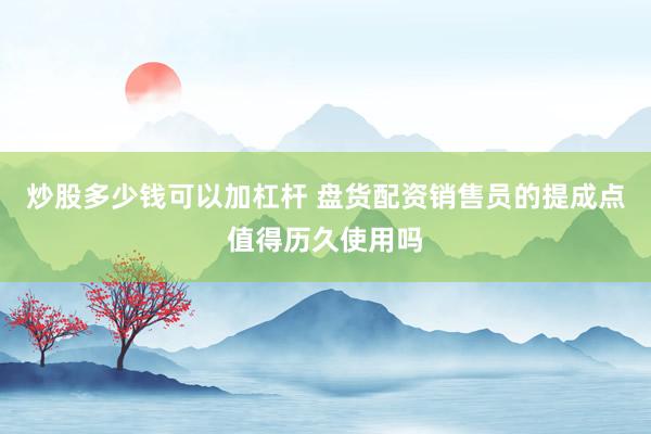 炒股多少钱可以加杠杆 盘货配资销售员的提成点值得历久使用吗