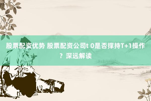 股票配资优势 股票配资公司t 0是否撑持T+1操作？深远解读