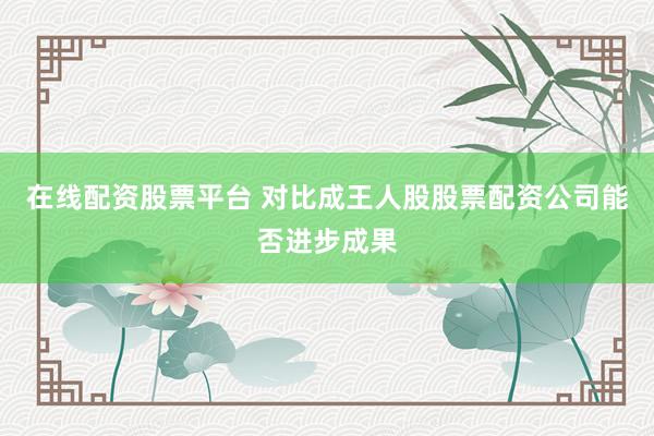 在线配资股票平台 对比成王人股股票配资公司能否进步成果
