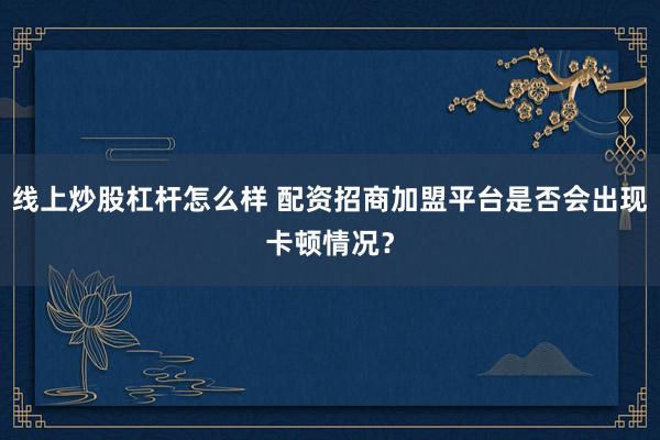 线上炒股杠杆怎么样 配资招商加盟平台是否会出现卡顿情况？