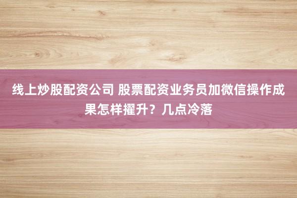 线上炒股配资公司 股票配资业务员加微信操作成果怎样擢升？几点冷落