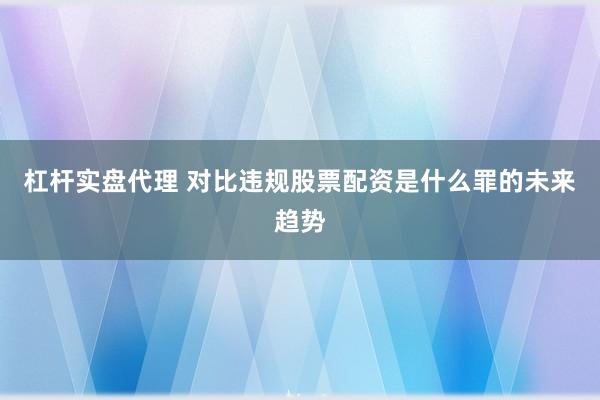 杠杆实盘代理 对比违规股票配资是什么罪的未来趋势