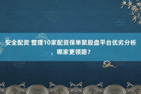 安全配资 整理10家配资保举聚股盘平台优劣分析，哪家更领路？