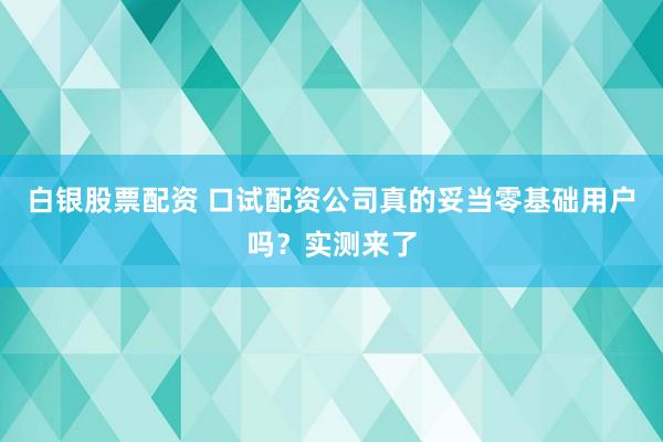 白银股票配资 口试配资公司真的妥当零基础用户吗？实测来了