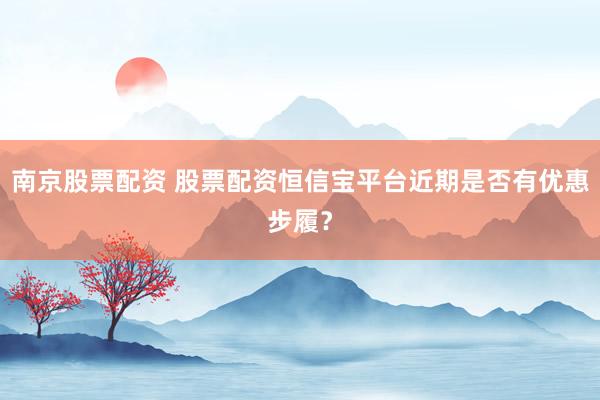 南京股票配资 股票配资恒信宝平台近期是否有优惠步履？