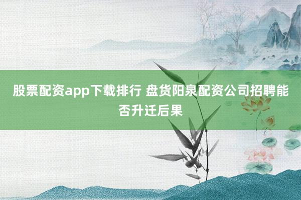 股票配资app下载排行 盘货阳泉配资公司招聘能否升迁后果