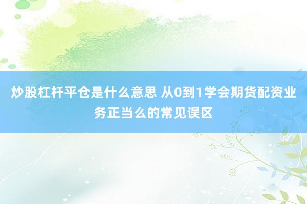 炒股杠杆平仓是什么意思 从0到1学会期货配资业务正当么的常见误区