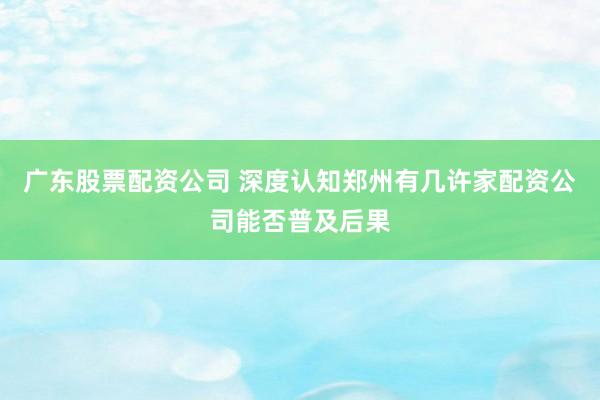 广东股票配资公司 深度认知郑州有几许家配资公司能否普及后果