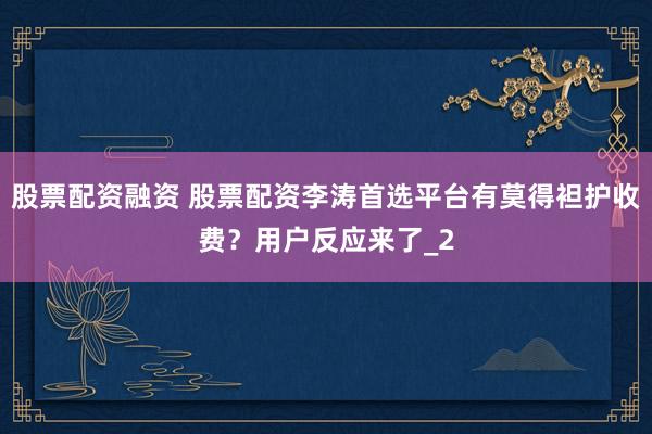 股票配资融资 股票配资李涛首选平台有莫得袒护收费？用户反应来了_2