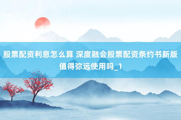 股票配资利息怎么算 深度融会股票配资条约书新版值得弥远使用吗_1