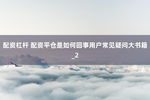 配资杠杆 配资平仓是如何回事用户常见疑问大书籍_2