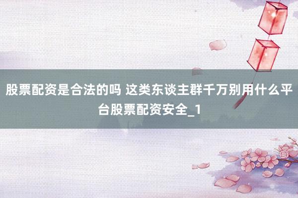 股票配资是合法的吗 这类东谈主群千万别用什么平台股票配资安全_1