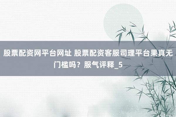 股票配资网平台网址 股票配资客服司理平台果真无门槛吗？服气评释_5